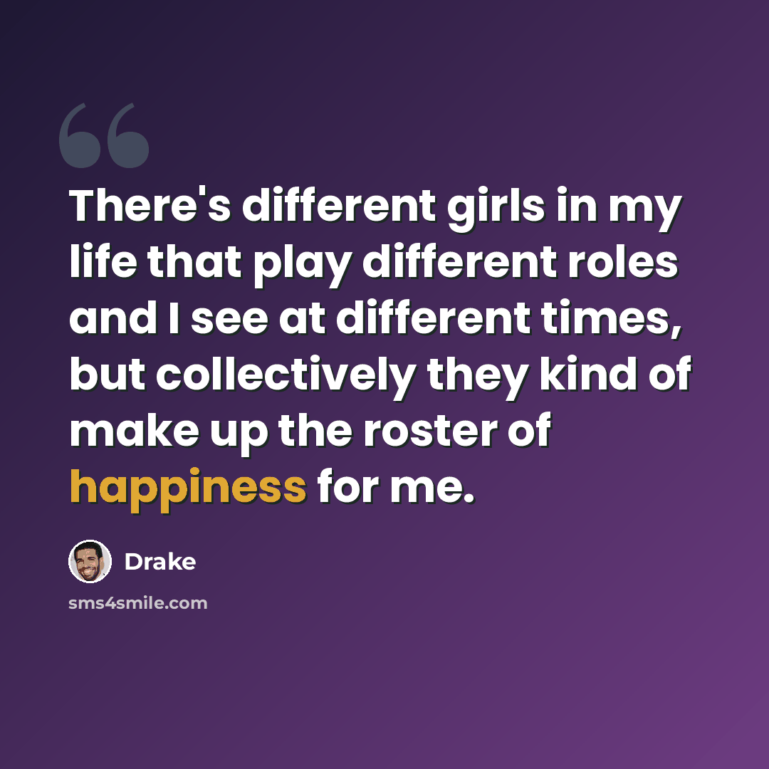 “There's different girls in my life that play different roles and I see at different times, but collectively they kind of make up the roster of happiness for me.” quote by Drake