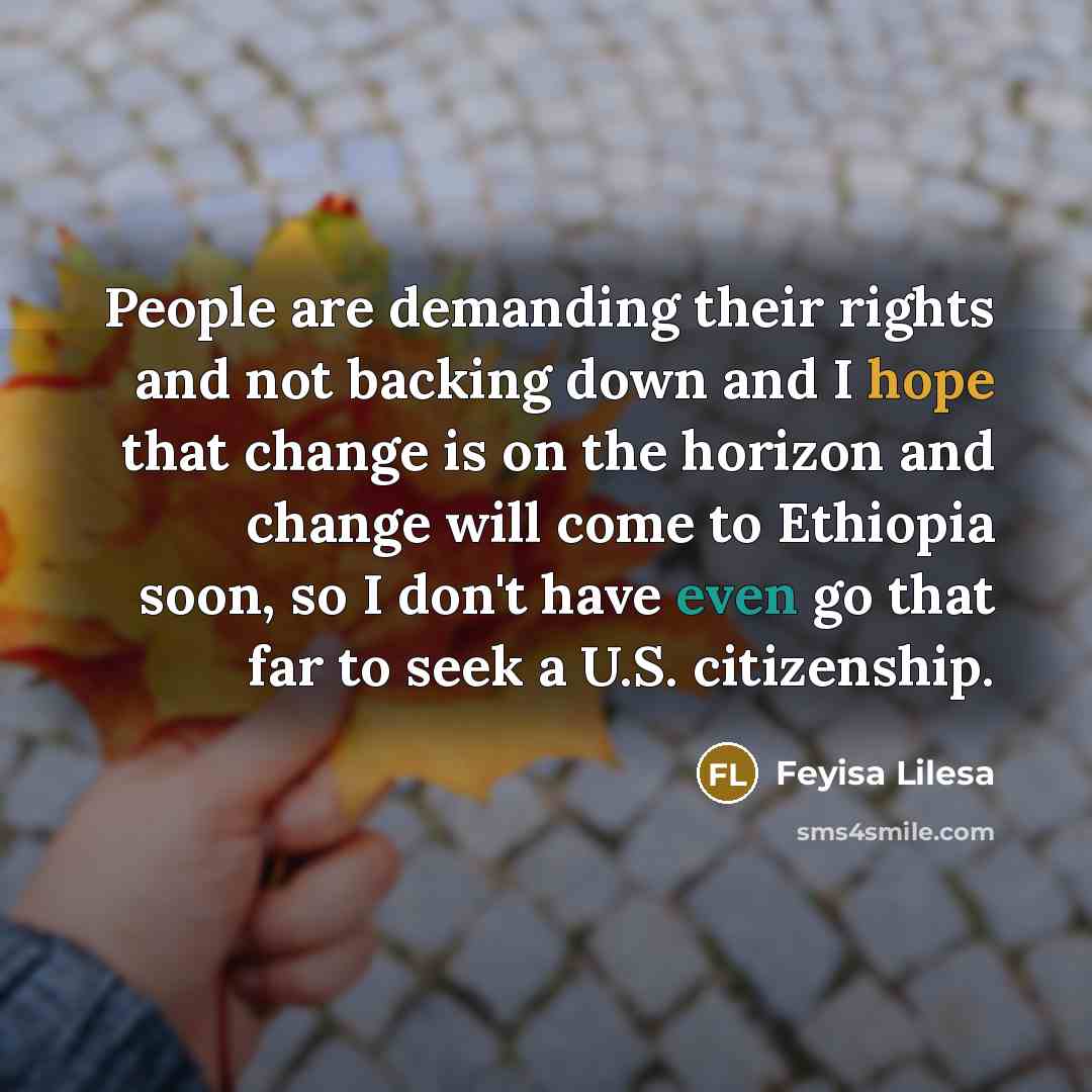 “People are demanding their rights and not backing down and I hope that change is on the horizon and change will come to Ethiopia soon, so I don't have even go that far to seek a U.S. citizenship.” quote by Feyisa Lilesa