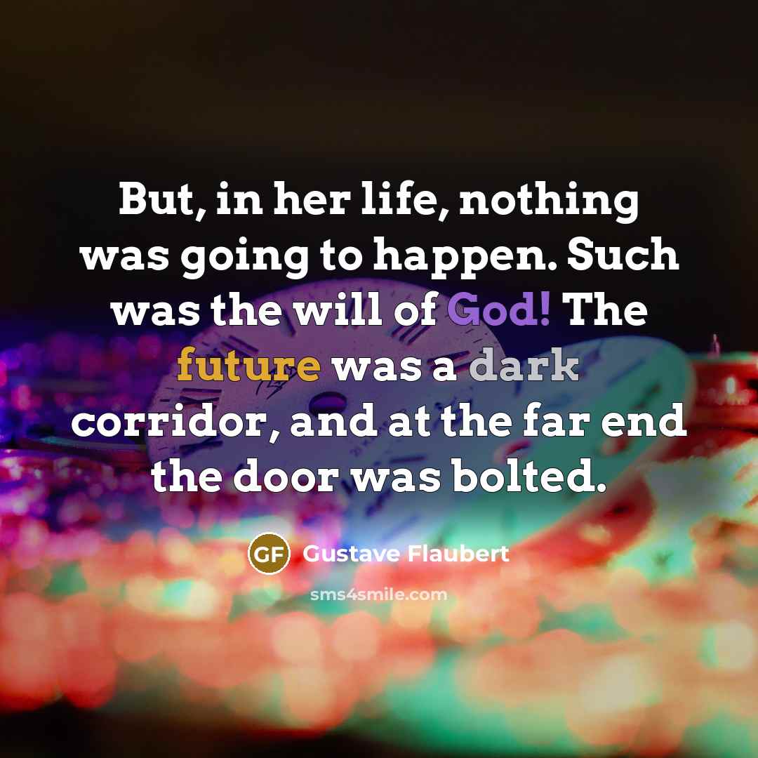 “But, in her life, nothing was going to happen. Such was the will of God! The future was a dark corridor, and at the far end the door was bolted.” quote by Gustave Flaubert