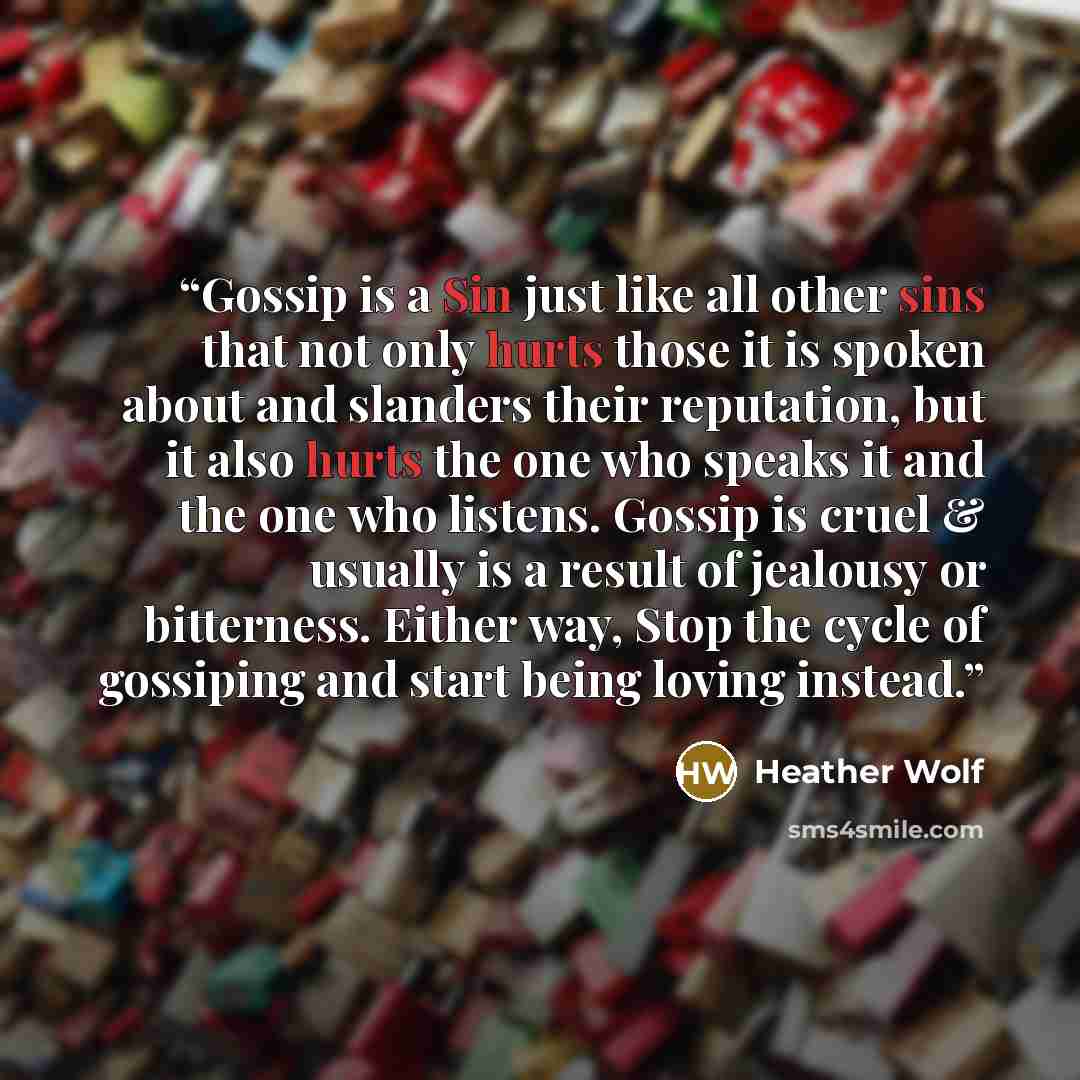 “Gossip is a Sin just like all other sins that not only hurts those it is spoken about and slanders their reputation, but it also hurts the one who speaks it and the one who listens. Gossip is cruel & usually is a result of jealousy or bitterness. Either way, Stop the cycle of gossiping and start…” quote by Heather Wolf