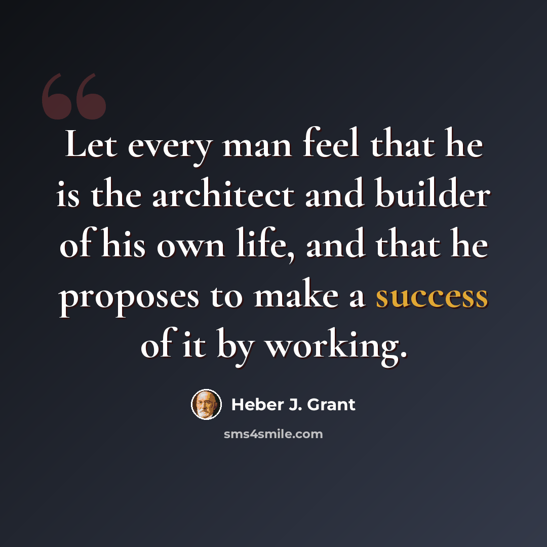 “Let every man feel that he is the architect and builder of his own life, and that he proposes to make a success of it by working.” quote by Heber J. Grant