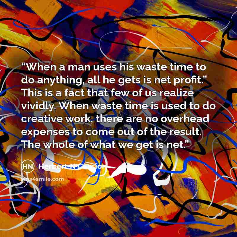 “When a man uses his waste time to do anything, all he gets is net profit.” This is a fact that few of us realize vividly. When waste time is used to do creative work, there are no overhead expenses to come out of the result. The whole of what we get is net.” quote by Herbert N Cassion