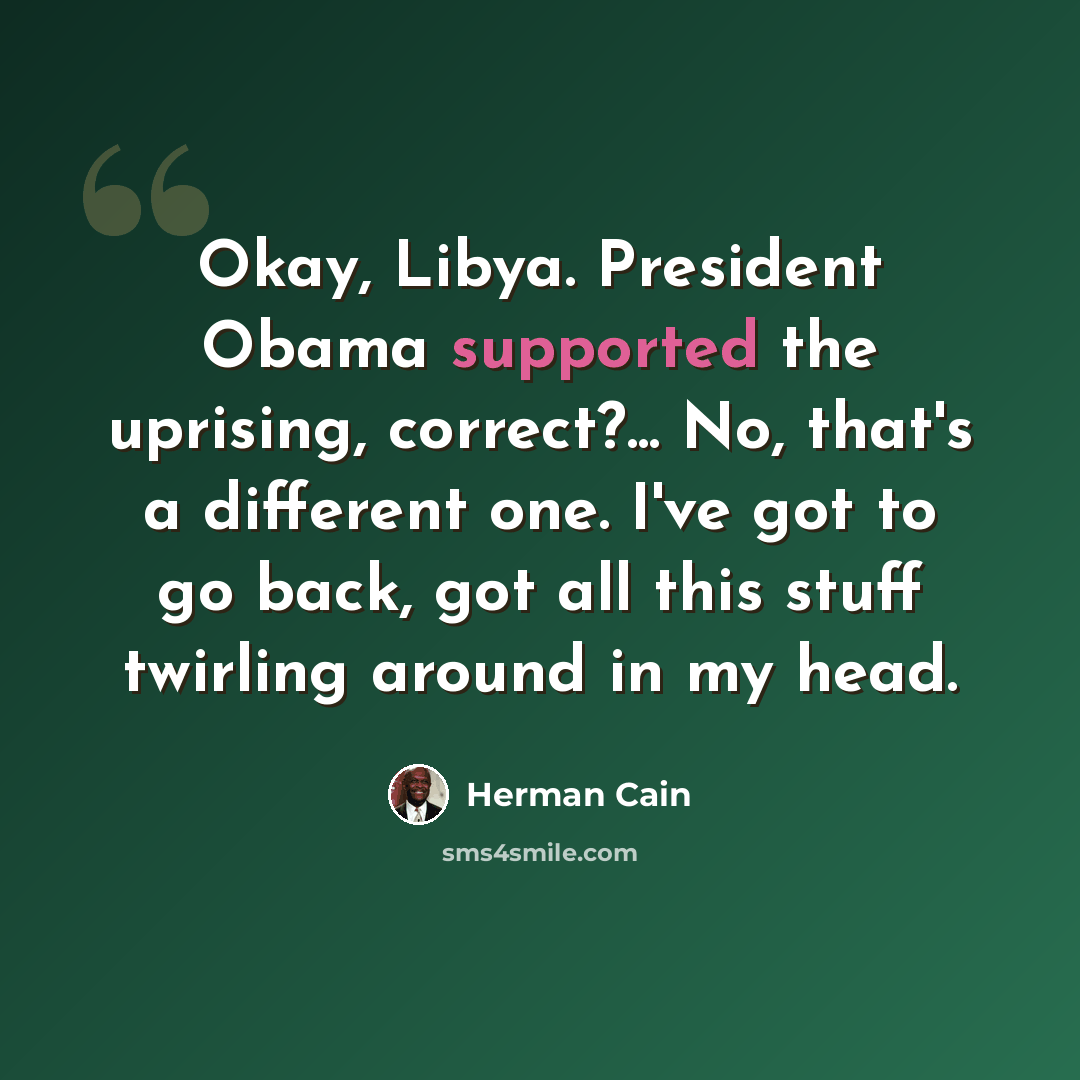 “Okay, Libya. President Obama supported the uprising, correct?... No, that's a different one. I've got to go back, got all this stuff twirling around in my head.” quote by Herman Cain