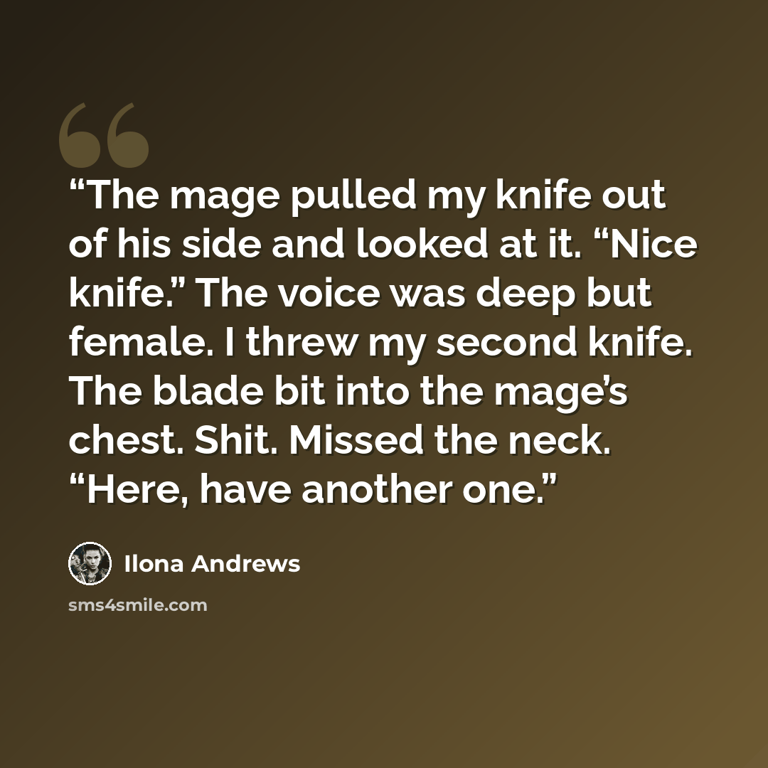 “The mage pulled my knife out of his side and looked at it. “Nice knife.” The voice was deep but female. I threw my second knife. The blade bit into the mage’s chest. Shit. Missed the neck. “Here, have another one.” quote by Ilona Andrews