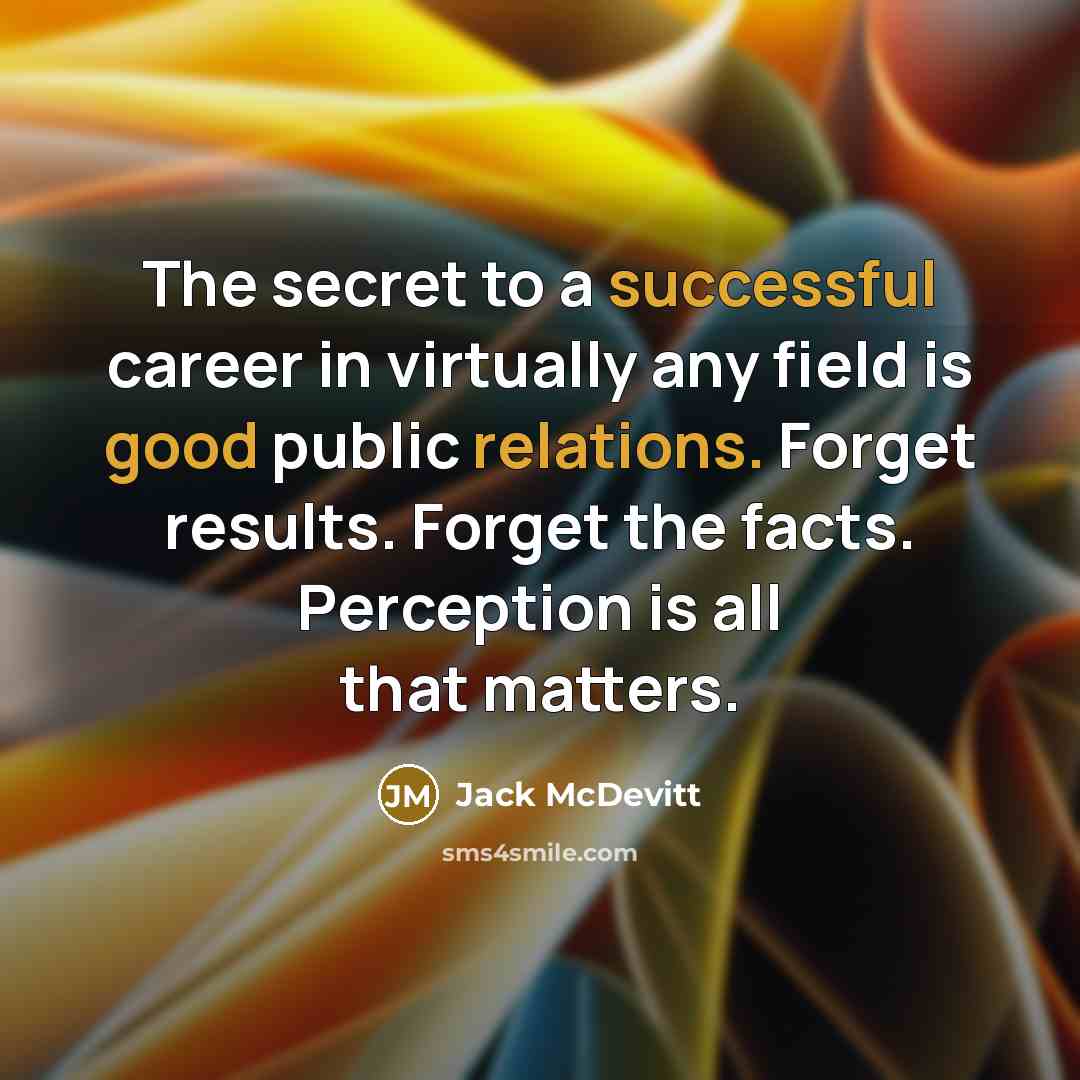 “The secret to a successful career in virtually any field is good public relations. Forget results. Forget the facts. Perception is all that matters.” quote by Jack McDevitt