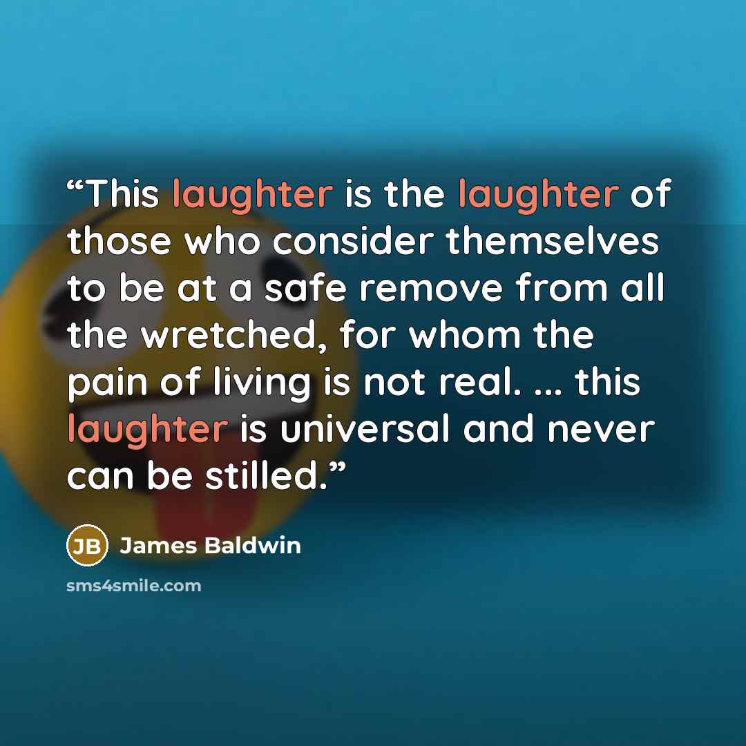 “This laughter is the laughter of those who consider themselves to be at a safe remove from all the wretched, for whom the pain of living is not real. ... this laughter is universal and never can be stilled.” quote by James Baldwin