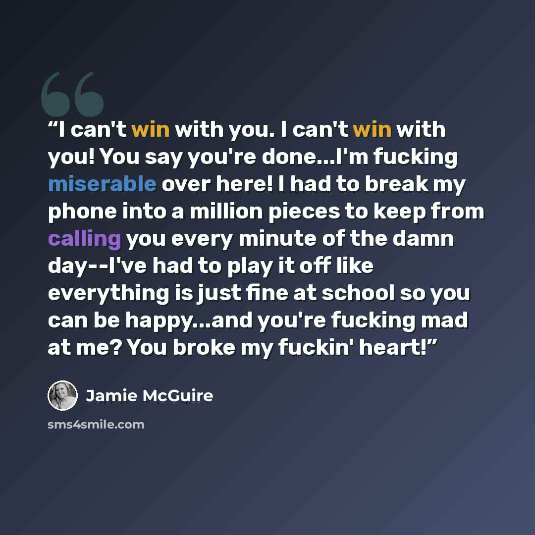 “I can't win with you. I can't win with you! You say you're done...I'm fucking miserable over here! I had to break my phone into a million pieces to keep from calling you every minute of the damn day--I've had to play it off like everything is just fine at school so you can be happy...and you're…” quote by Jamie McGuire