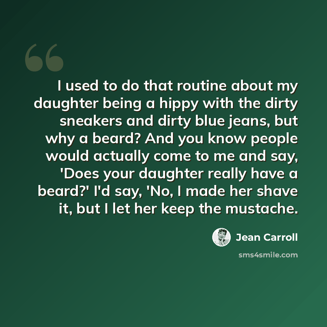 “I used to do that routine about my daughter being a hippy with the dirty sneakers and dirty blue jeans, but why a beard? And you know people would actually come to me and say, 'Does your daughter really have a beard?' I'd say, 'No, I made her shave it, but I let her keep the mustache.” quote by Jean Carroll