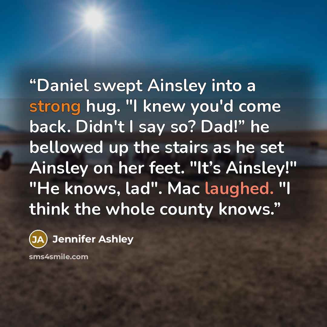 “Daniel swept Ainsley into a strong hug. "I knew you'd come back. Didn't I say so? Dad!” he bellowed up the stairs as he set Ainsley on her feet. "It’s Ainsley!" "He knows, lad". Mac laughed. "I think the whole county knows.” quote by Jennifer Ashley