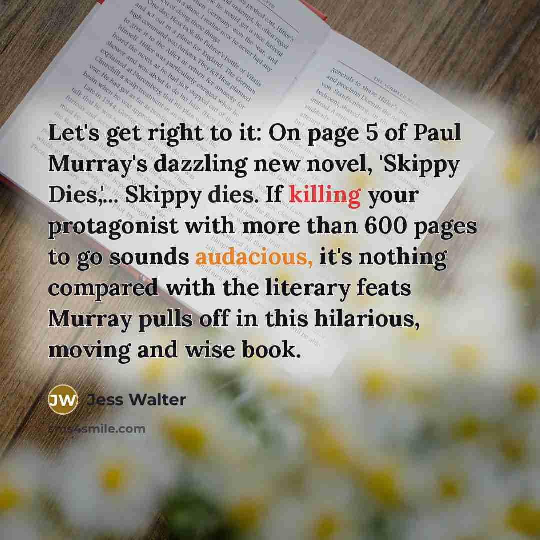 “Let's get right to it: On page 5 of Paul Murray's dazzling new novel, 'Skippy Dies,'... Skippy dies. If killing your protagonist with more than 600 pages to go sounds audacious, it's nothing compared with the literary feats Murray pulls off in this hilarious, moving and wise book.” quote by Jess Walter