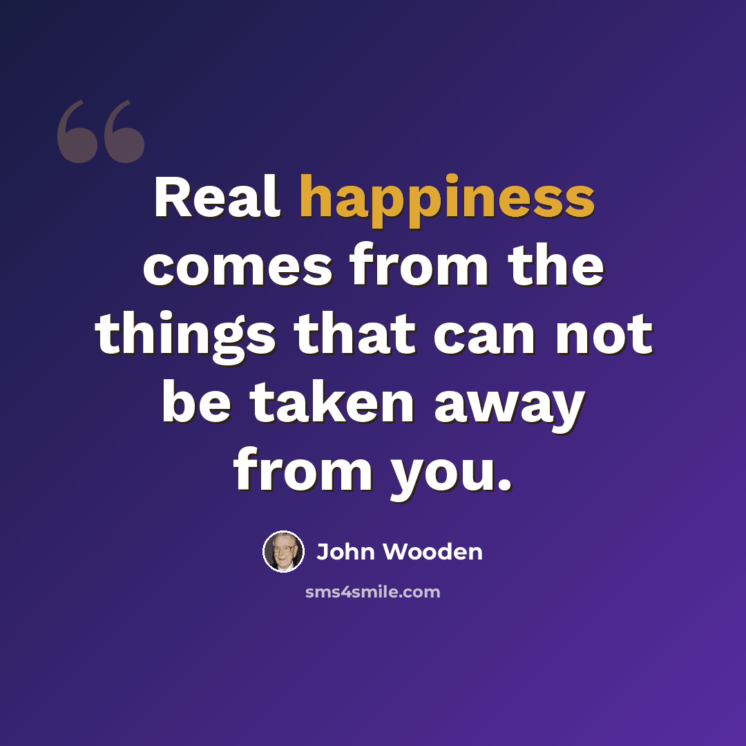 “Real happiness comes from the things that can not be taken away from you.” quote by John Wooden