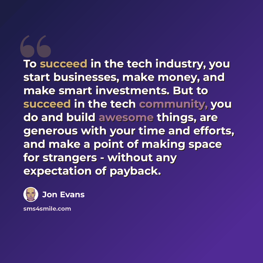 “To succeed in the tech industry, you start businesses, make money, and make smart investments. But to succeed in the tech community, you do and build awesome things, are generous with your time and efforts, and make a point of making space for strangers - without any expectation of payback.” quote by Jon Evans
