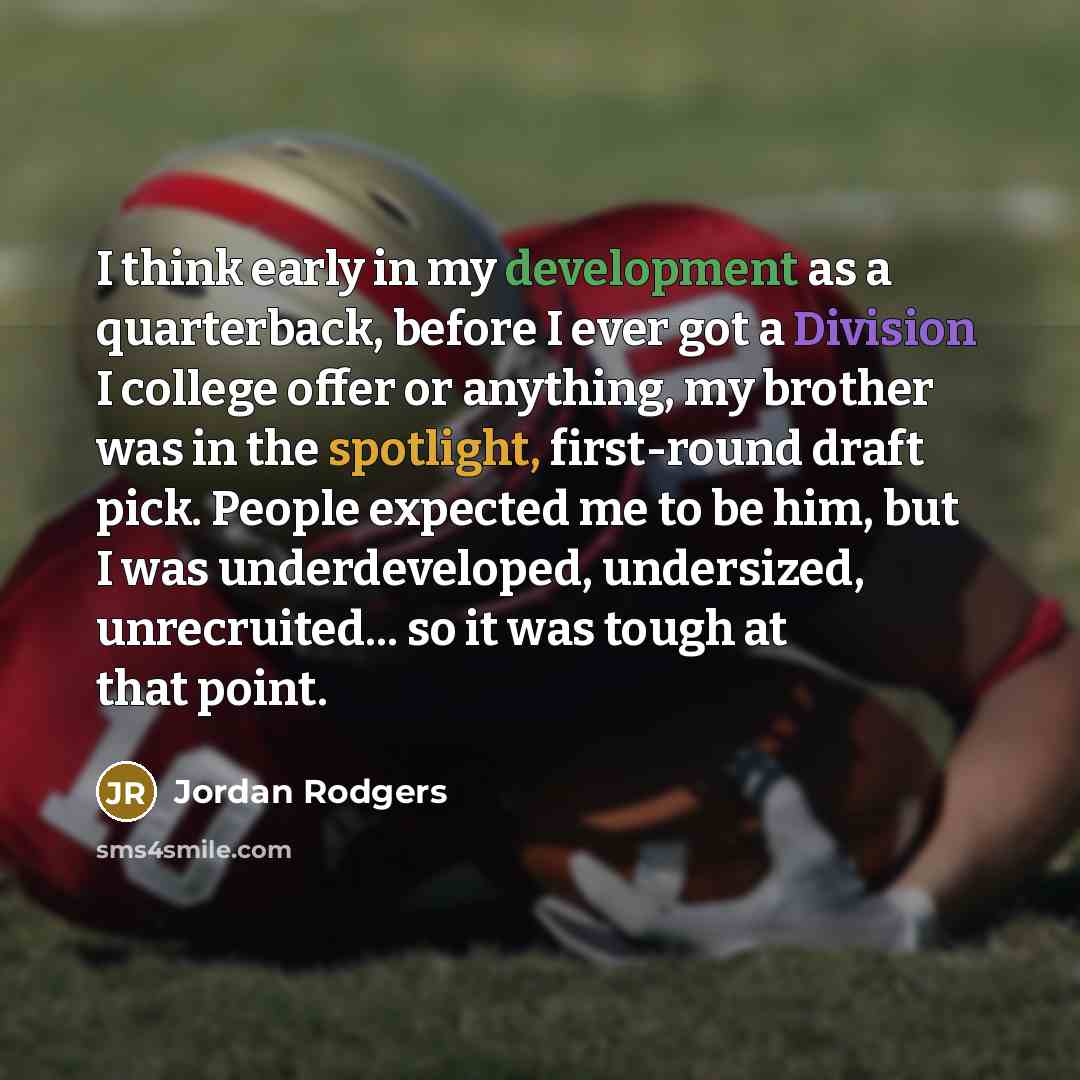 “I think early in my development as a quarterback, before I ever got a Division I college offer or anything, my brother was in the spotlight, first-round draft pick. People expected me to be him, but I was underdeveloped, undersized, unrecruited... so it was tough at that point.” quote by Jordan Rodgers