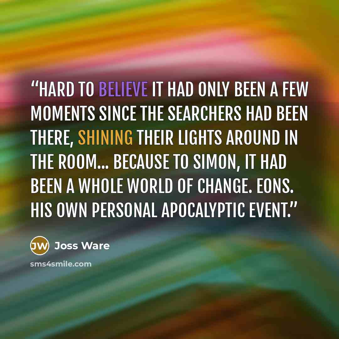 “Hard to believe it had only been a few moments since the searchers had been there, shining their lights around in the room... because to Simon, it had been a whole world of change. Eons. His own personal apocalyptic event.” quote by Joss Ware
