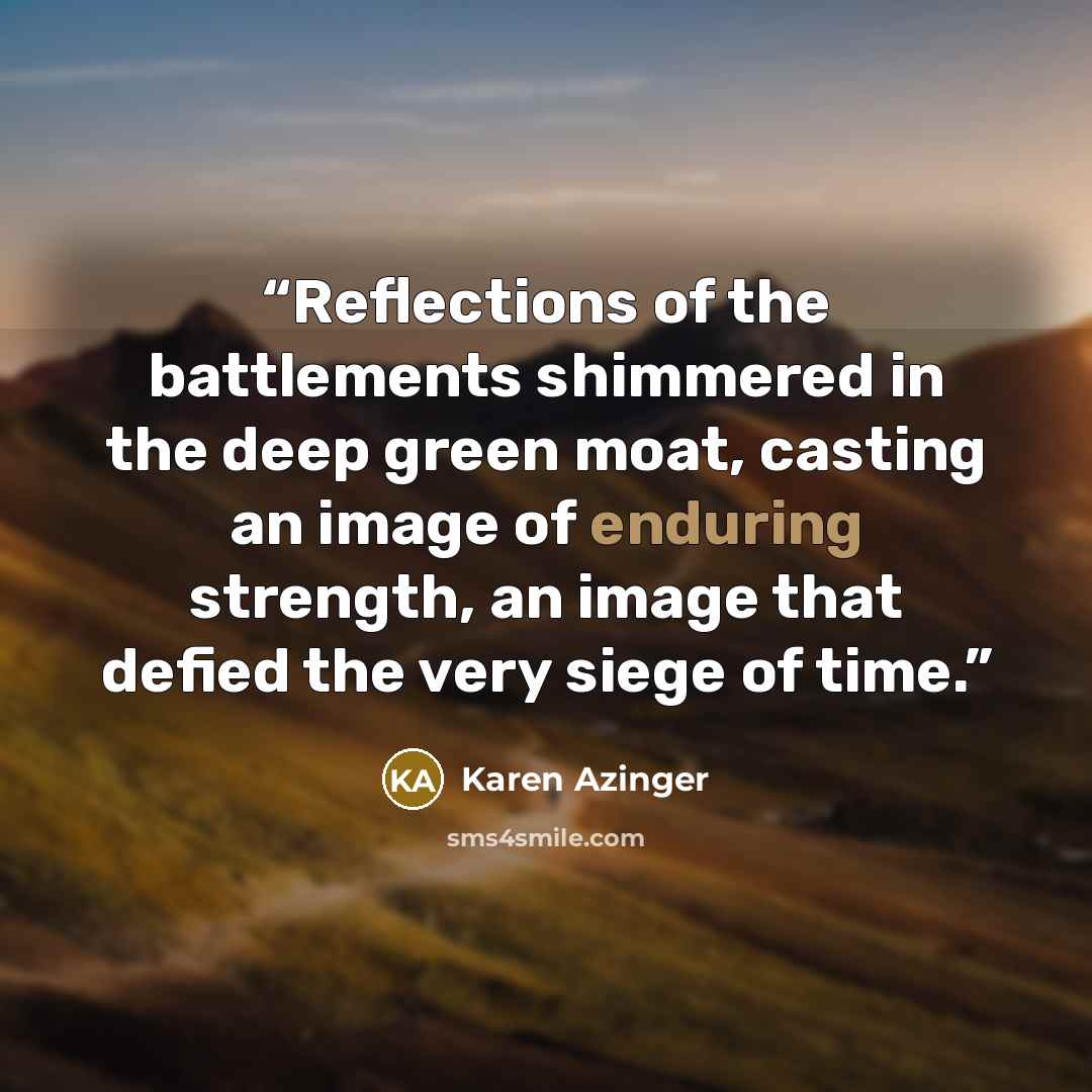 “Reflections of the battlements shimmered in the deep green moat, casting an image of enduring strength, an image that defied the very siege of time.” quote by Karen Azinger