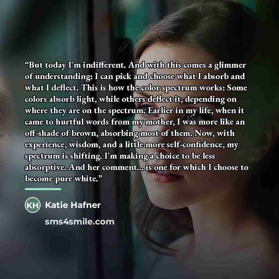 “But today I'm indifferent. And with this comes a glimmer of understanding: I can pick and choose what I absorb and what I deflect. This is how the color spectrum works: Some colors absorb light, while others deflect it, depending on where they are on the spectrum. Earlier in my life, when it came…” quote by Katie Hafner
