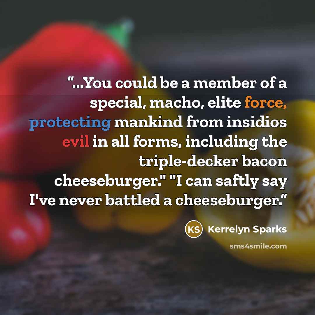 “...You could be a member of a special, macho, elite force, protecting mankind from insidios evil in all forms, including the triple-decker bacon cheeseburger." "I can saftly say I've never battled a cheeseburger.” quote by Kerrelyn Sparks