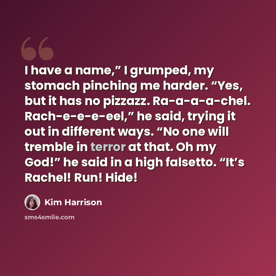 “I have a name,” I grumped, my stomach pinching me harder. “Yes, but it has no pizzazz. Ra-a-a-a-chel. Rach-e-e-e-eel,” he said, trying it out in different ways. “No one will tremble in terror at that. Oh my God!” he said in a high falsetto. “It’s Rachel! Run! Hide!” quote by Kim Harrison
