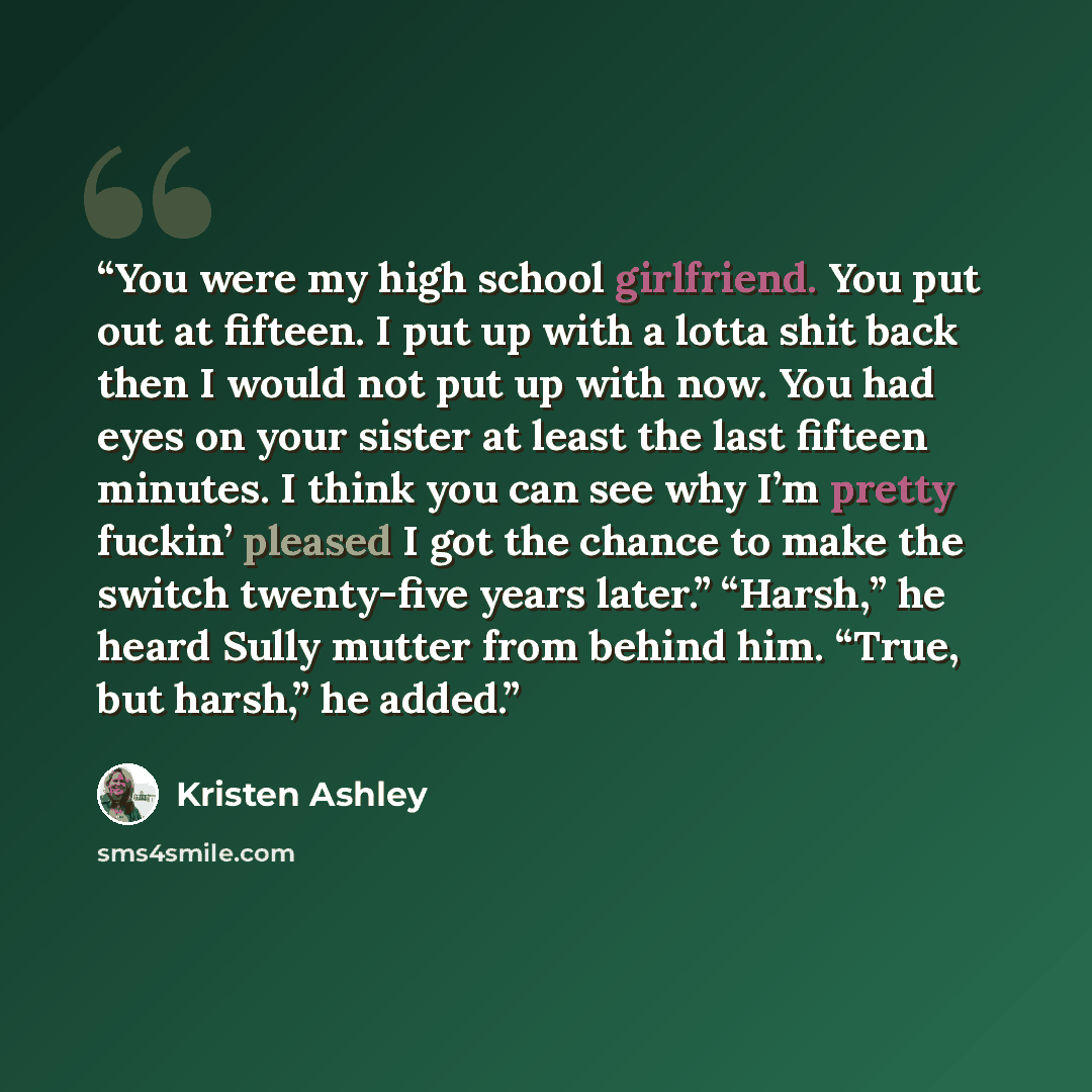 “You were my high school girlfriend. You put out at fifteen. I put up with a lotta shit back then I would not put up with now. You had eyes on your sister at least the last fifteen minutes. I think you can see why I’m pretty fuckin’ pleased I got the chance to make the switch twenty-five years…” quote by Kristen Ashley