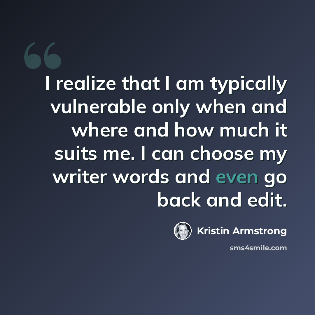 “I realize that I am typically vulnerable only when and where and how much it suits me. I can choose my writer words and even go back and edit.” quote by Kristin Armstrong