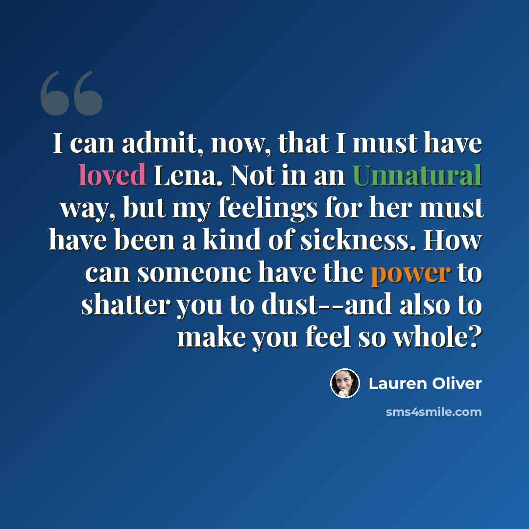 “I can admit, now, that I must have loved Lena. Not in an Unnatural way, but my feelings for her must have been a kind of sickness. How can someone have the power to shatter you to dust--and also to make you feel so whole?” quote by Lauren Oliver