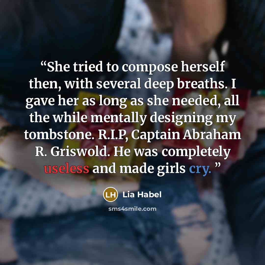 “She tried to compose herself then, with several deep breaths. I gave her as long as she needed, all the while mentally designing my tombstone. R.I.P, Captain Abraham R. Griswold. He was completely useless and made girls cry.” quote by Lia Habel