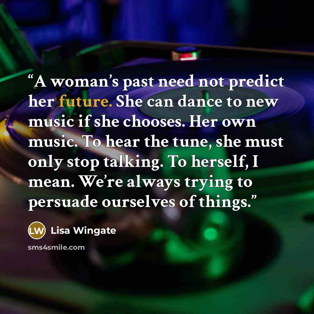 “A woman’s past need not predict her future. She can dance to new music if she chooses. Her own music. To hear the tune, she must only stop talking. To herself, I mean. We’re always trying to persuade ourselves of things.” quote by Lisa Wingate