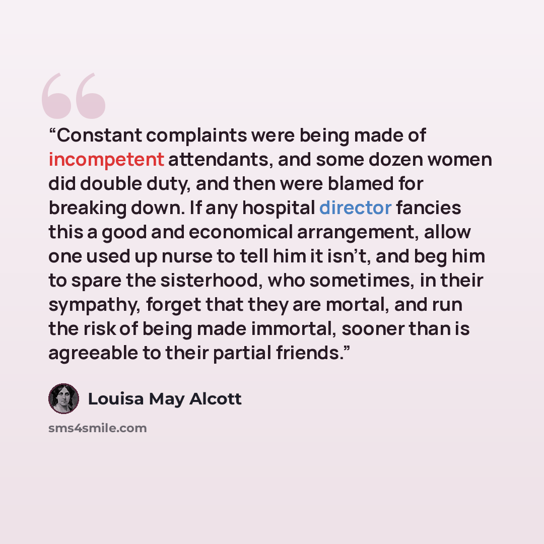 “Constant complaints were being made of incompetent attendants, and some dozen women did double duty, and then were blamed for breaking down. If any hospital director fancies this a good and economical arrangement, allow one used up nurse to tell him it isn't, and beg him to spare the sisterhood…” quote by Louisa May Alcott