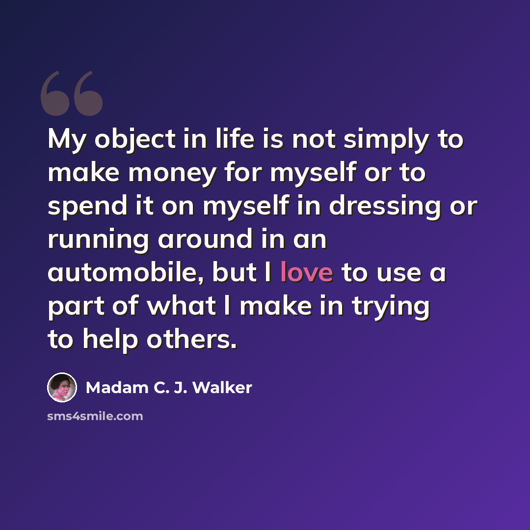 “My object in life is not simply to make money for myself or to spend it on myself in dressing or running around in an automobile, but I love to use a part of what I make in trying to help others.” quote by Madam C. J. Walker