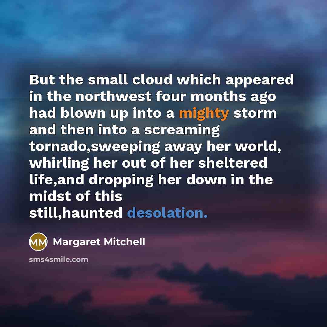 “But the small cloud which appeared in the northwest four months ago had blown up into a mighty storm and then into a screaming tornado,sweeping away her world, whirling her out of her sheltered life,and dropping her down in the midst of this still,haunted desolation.” quote by Margaret Mitchell