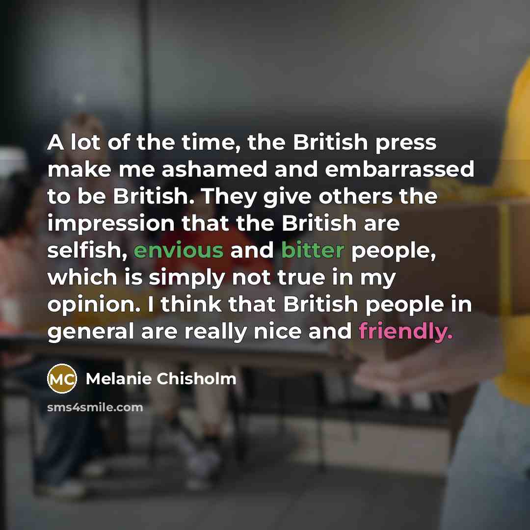 “A lot of the time, the British press make me ashamed and embarrassed to be British. They give others the impression that the British are selfish, envious and bitter people, which is simply not true in my opinion. I think that British people in general are really nice and friendly.” quote by Melanie Chisholm