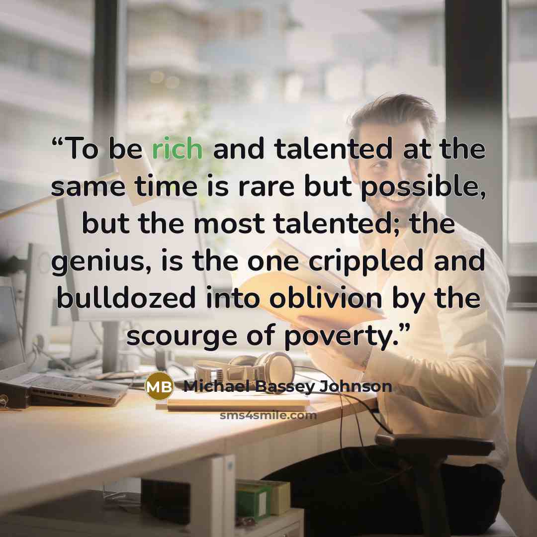 “To be rich and talented at the same time is rare but possible, but the most talented; the genius, is the one crippled and bulldozed into oblivion by the scourge of poverty.” quote by Michael Bassey Johnson