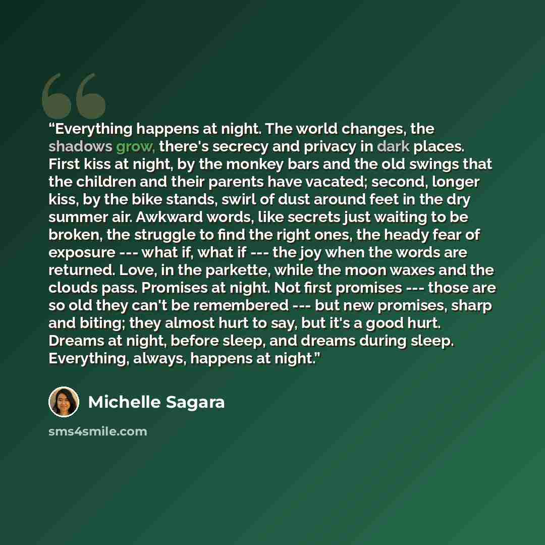 “Everything happens at night. The world changes, the shadows grow, there's secrecy and privacy in dark places. First kiss at night, by the monkey bars and the old swings that the children and their parents have vacated; second, longer kiss, by the bike stands, swirl of dust around feet in the dry…” quote by Michelle Sagara