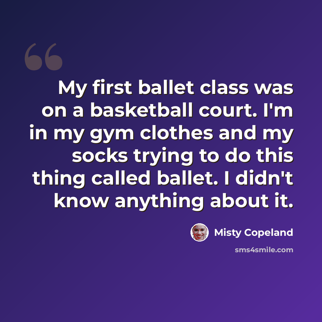 “My first ballet class was on a basketball court. I'm in my gym clothes and my socks trying to do this thing called ballet. I didn't know anything about it.” quote by Misty Copeland