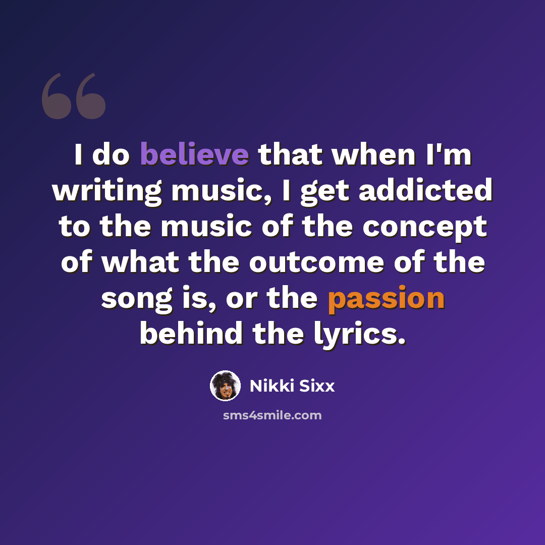 “I do believe that when I'm writing music, I get addicted to the music of the concept of what the outcome of the song is, or the passion behind the lyrics.” quote by Nikki Sixx