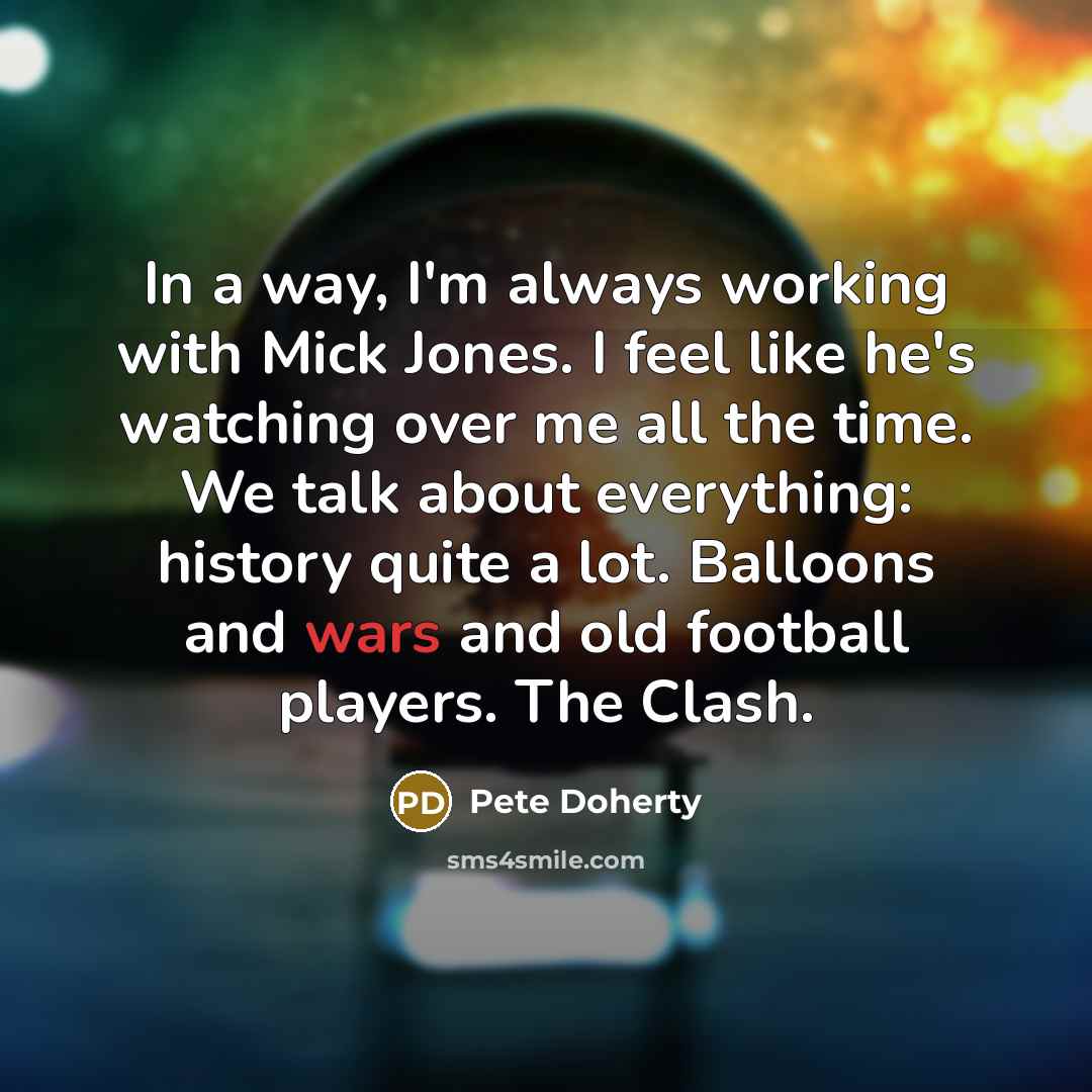 “In a way, I'm always working with Mick Jones. I feel like he's watching over me all the time. We talk about everything: history quite a lot. Balloons and wars and old football players. The Clash.” quote by Pete Doherty