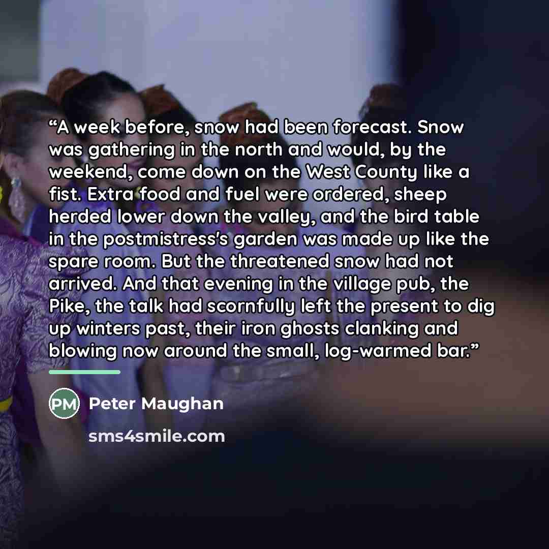 “A week before, snow had been forecast. Snow was gathering in the north and would, by the weekend, come down on the West County like a fist. Extra food and fuel were ordered, sheep herded lower down the valley, and the bird table in the postmistress's garden was made up like the spare room. But the…” quote by Peter Maughan