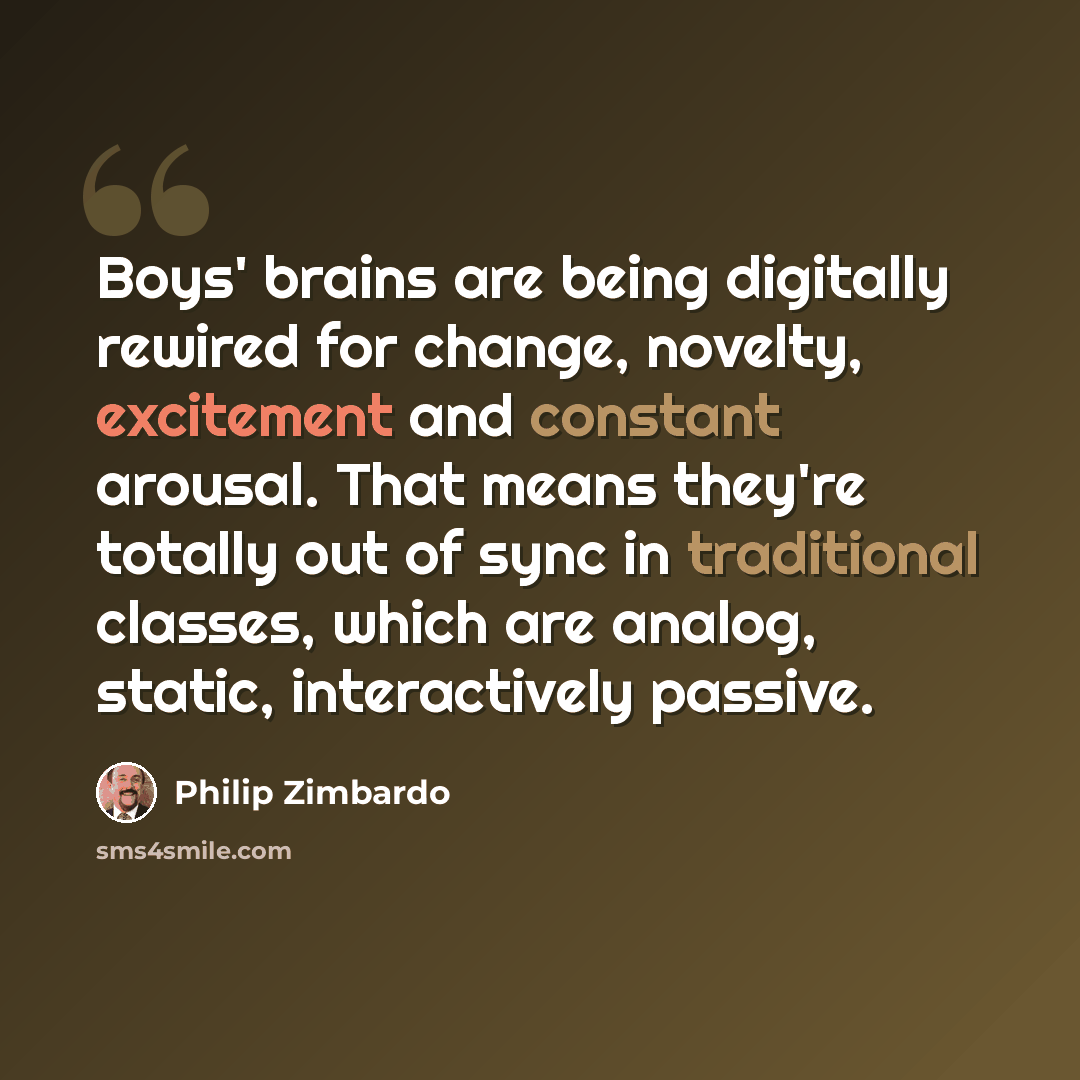 “Boys' brains are being digitally rewired for change, novelty, excitement and constant arousal. That means they're totally out of sync in traditional classes, which are analog, static, interactively passive.” quote by Philip Zimbardo