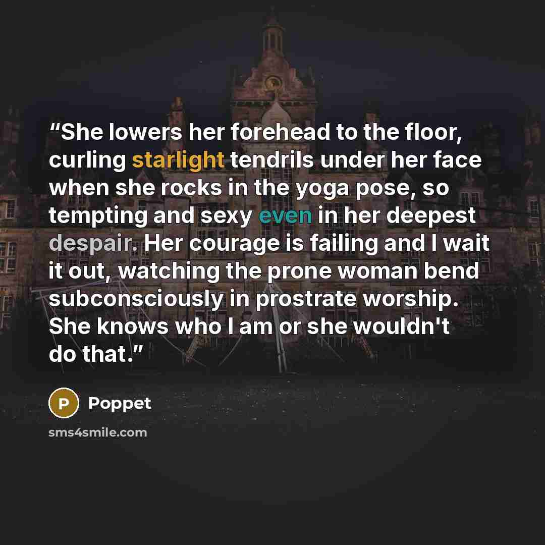 “She lowers her forehead to the floor, curling starlight tendrils under her face when she rocks in the yoga pose, so tempting and sexy even in her deepest despair. Her courage is failing and I wait it out, watching the prone woman bend subconsciously in prostrate worship. She knows who I am or she…” quote by Poppet