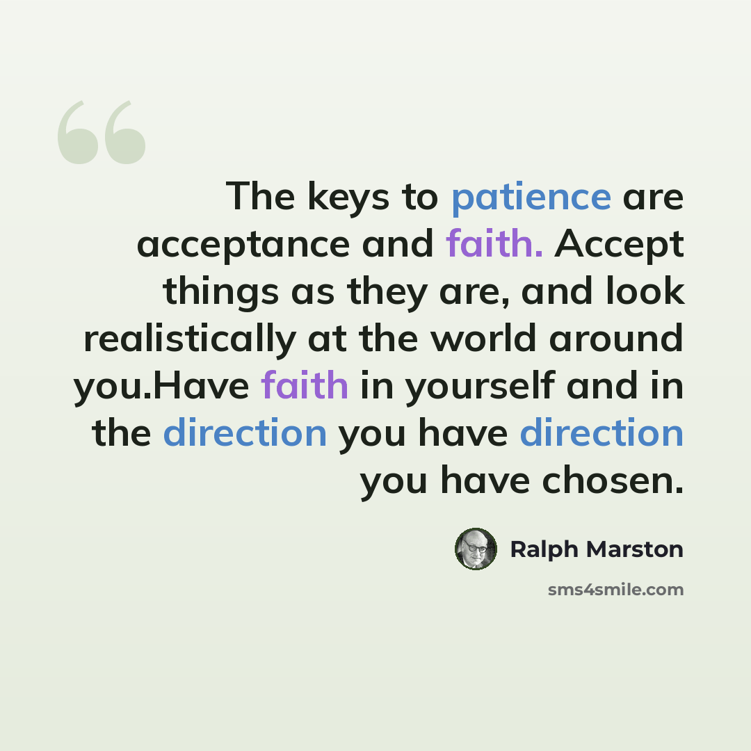 “The keys to patience are acceptance and faith. Accept things as they are, and look realistically at the world around you.Have faith in yourself and in the direction you have direction you have chosen.” quote by Ralph Marston