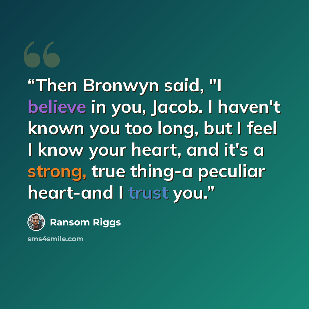 “Then Bronwyn said, "I believe in you, Jacob. I haven't known you too long, but I feel I know your heart, and it's a strong, true thing-a peculiar heart-and I trust you.” quote by Ransom Riggs