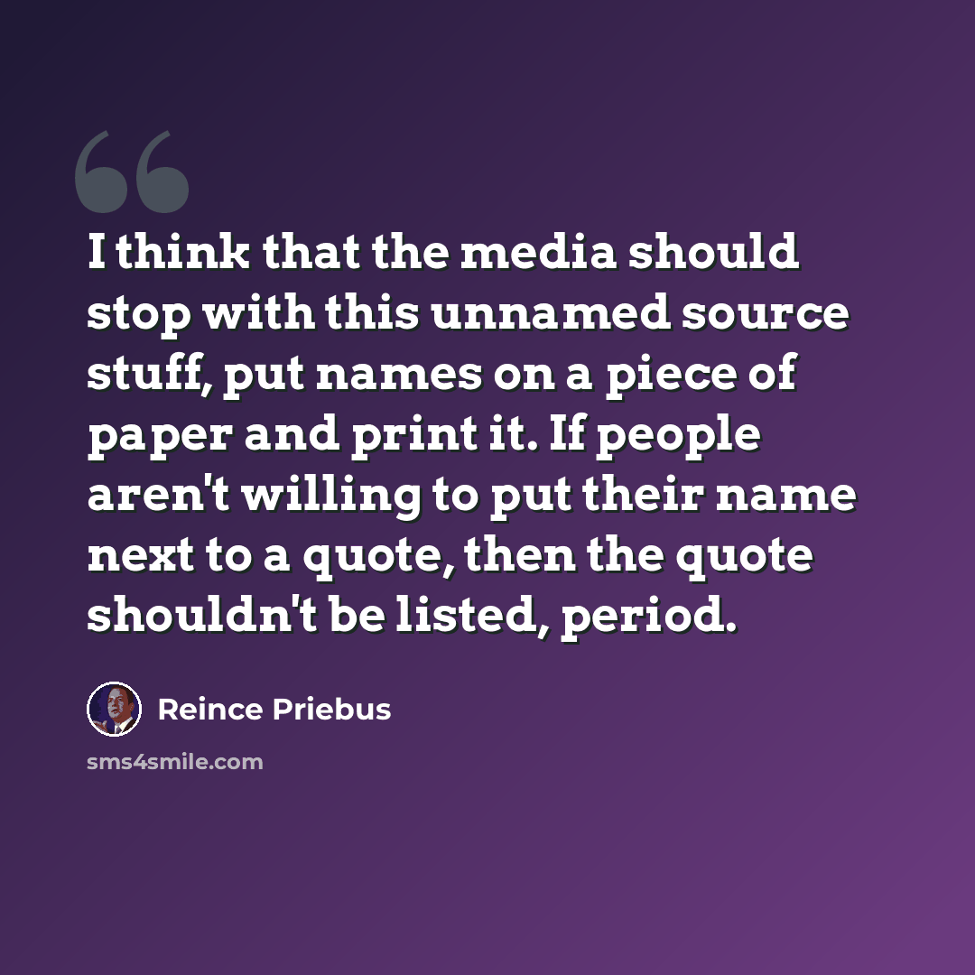 “I think that the media should stop with this unnamed source stuff, put names on a piece of paper and print it. If people aren't willing to put their name next to a quote, then the quote shouldn't be listed, period.” quote by Reince Priebus