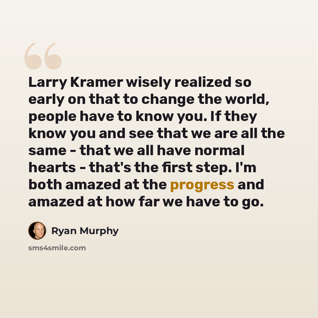 “Larry Kramer wisely realized so early on that to change the world, people have to know you. If they know you and see that we are all the same - that we all have normal hearts - that's the first step. I'm both amazed at the progress and amazed at how far we have to go.” quote by Ryan Murphy