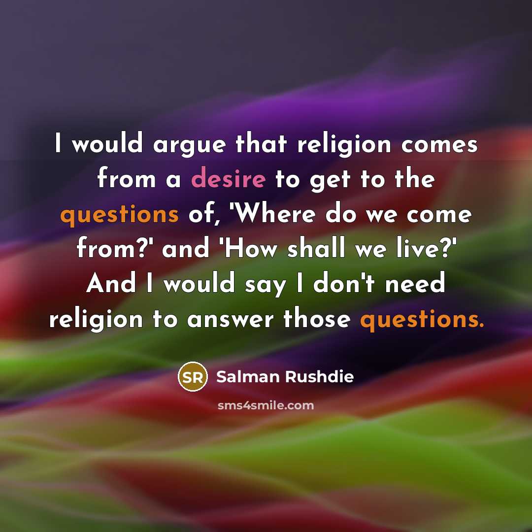 “I would argue that religion comes from a desire to get to the questions of, 'Where do we come from?' and 'How shall we live?' And I would say I don't need religion to answer those questions.” quote by Salman Rushdie