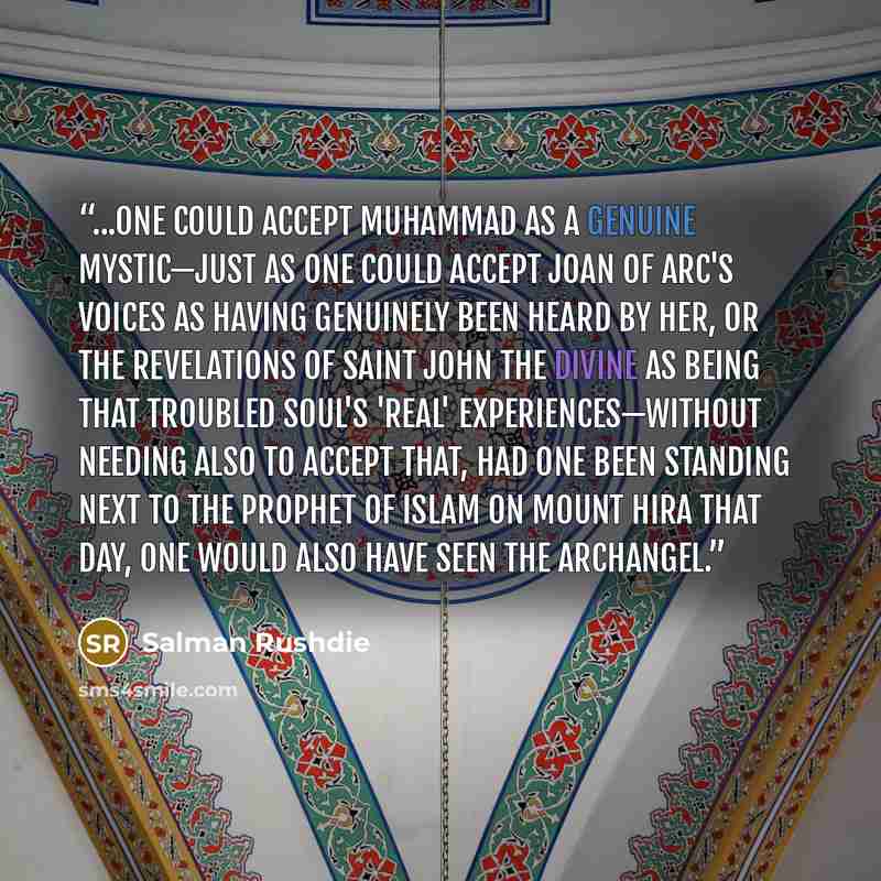 “...one could accept Muhammad as a genuine mystic—just as one could accept Joan of Arc's voices as having genuinely been heard by her, or the revelations of Saint John the Divine as being that troubled soul's 'real' experiences—without needing also to accept that, had one been standing next to the…” quote by Salman Rushdie