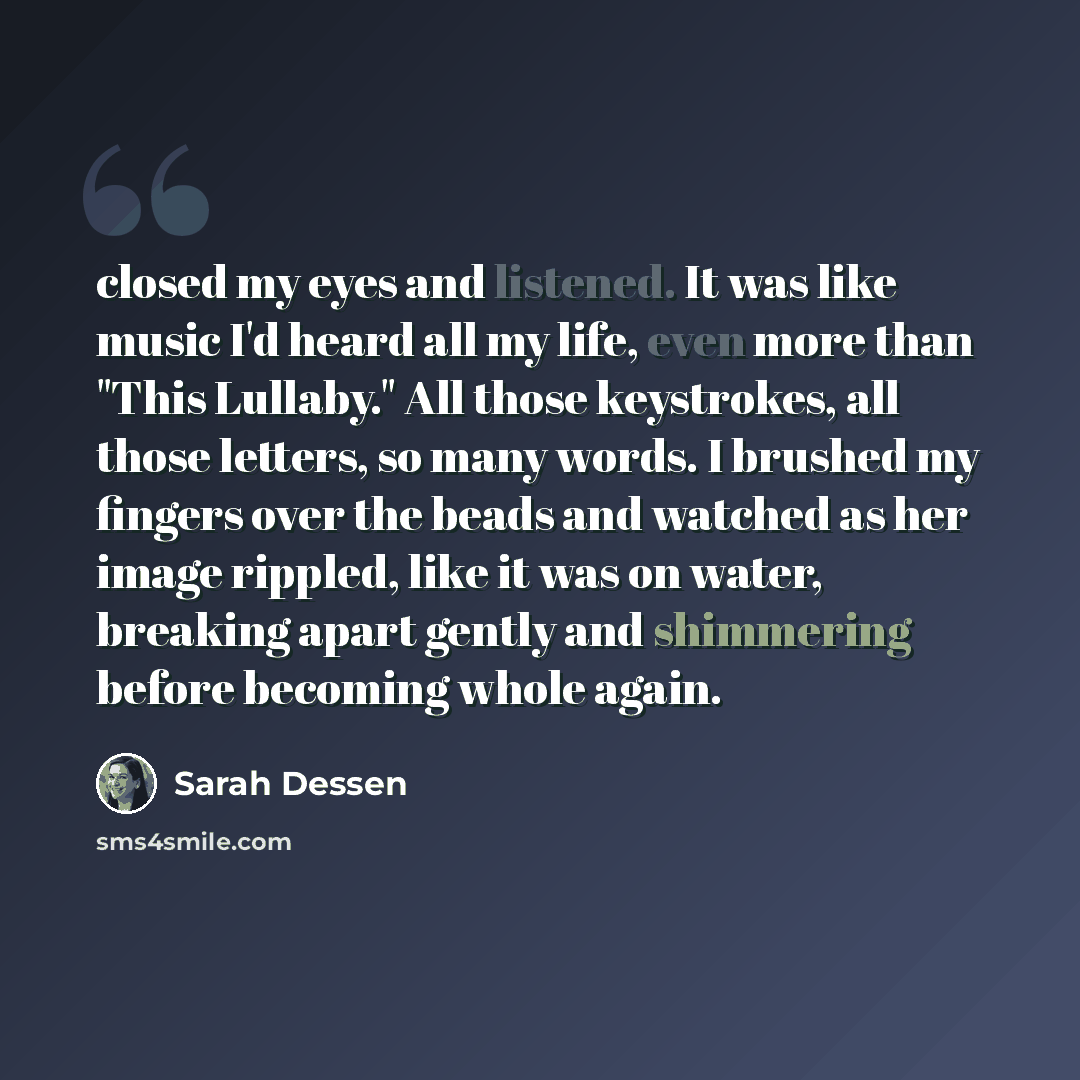 “closed my eyes and listened. It was like music I'd heard all my life, even more than "This Lullaby." All those keystrokes, all those letters, so many words. I brushed my fingers over the beads and watched as her image rippled, like it was on water, breaking apart gently and shimmering before…” quote by Sarah Dessen