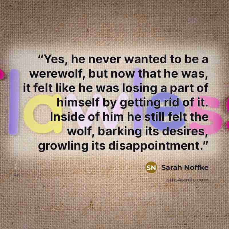 “Yes, he never wanted to be a werewolf, but now that he was, it felt like he was losing a part of himself by getting rid of it. Inside of him he still felt the wolf, barking its desires, growling its disappointment.” quote by Sarah Noffke
