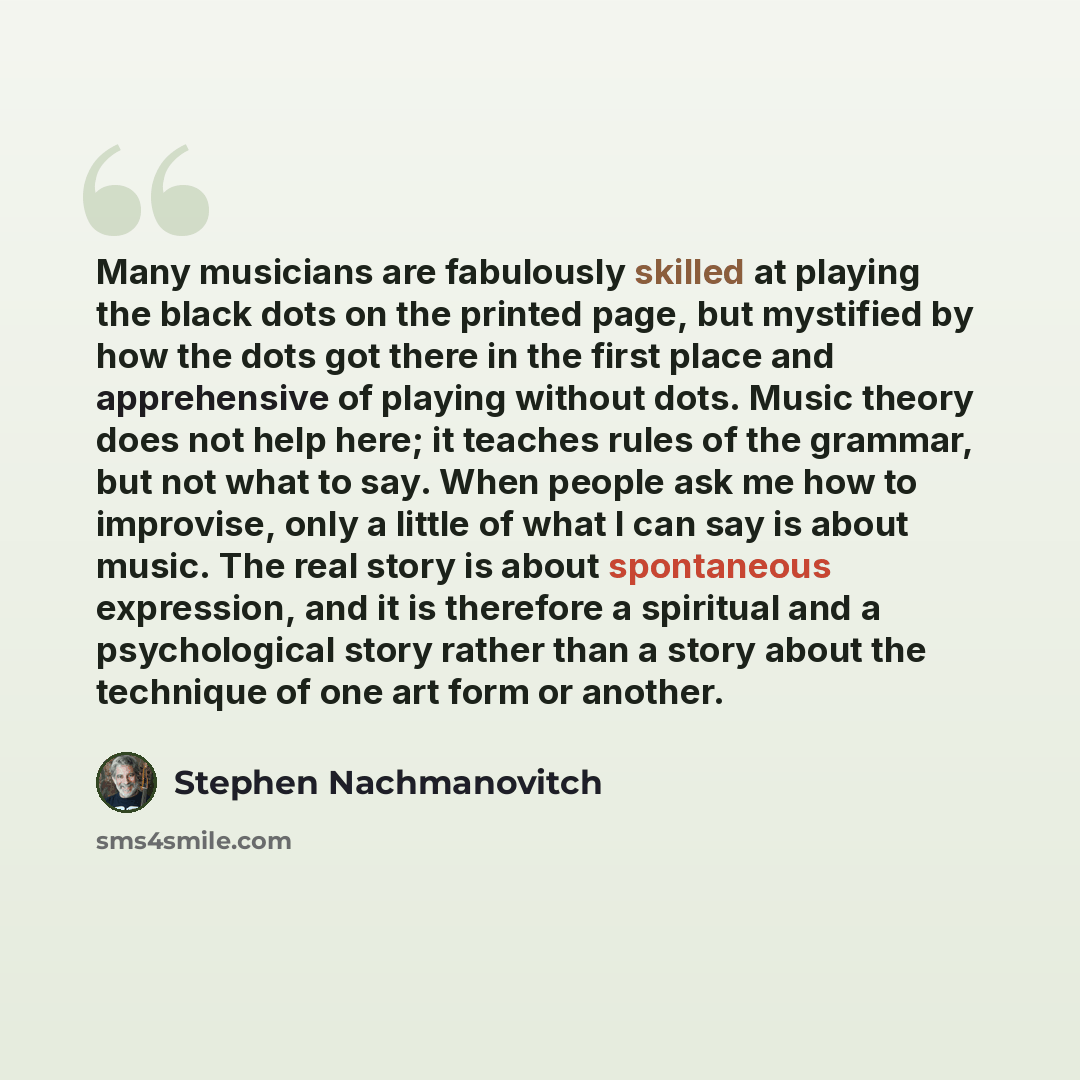 “Many musicians are fabulously skilled at playing the black dots on the printed page, but mystified by how the dots got there in the first place and apprehensive of playing without dots. Music theory does not help here; it teaches rules of the grammar, but not what to say. When people ask me how to…” quote by Stephen Nachmanovitch