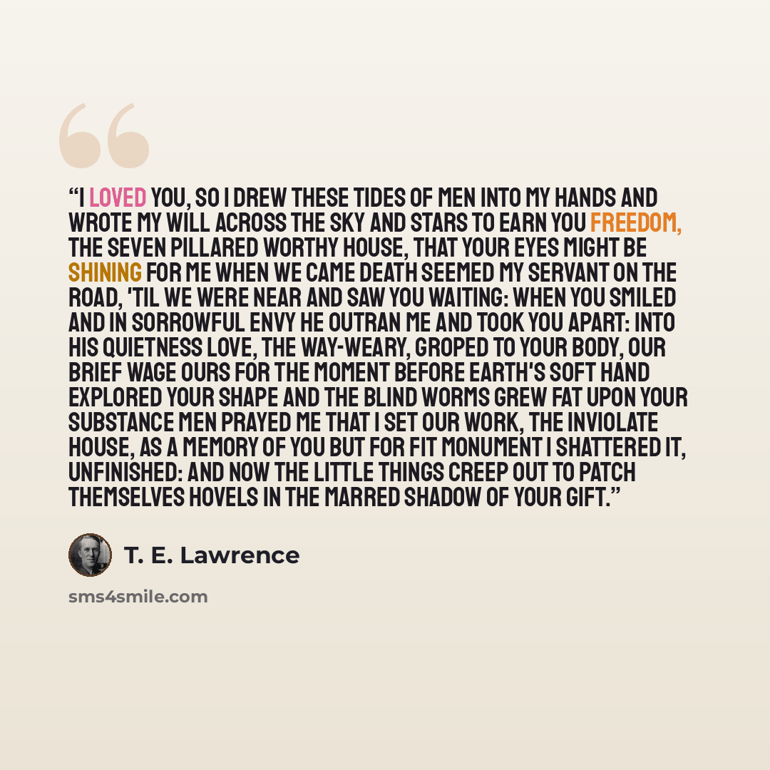 “I loved you, so I drew these tides of Men into my hands And wrote my will across the Sky and stars To earn you freedom, the seven Pillared worthy house, That your eyes might be Shining for me When we came Death seemed my servant on the Road, 'til we were near And saw you waiting: When you smiled…” quote by T. E. Lawrence