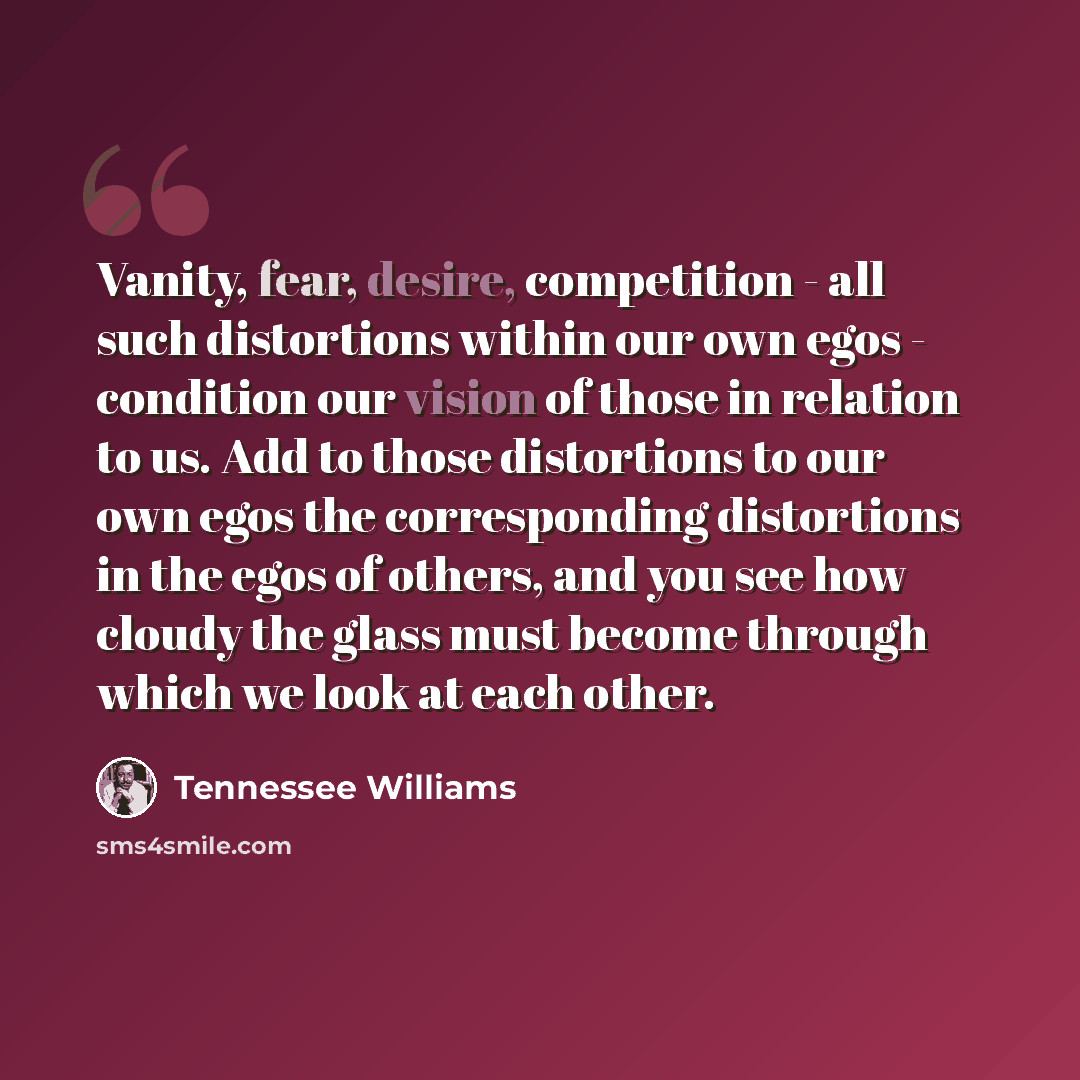 “Vanity, fear, desire, competition - all such distortions within our own egos - condition our vision of those in relation to us. Add to those distortions to our own egos the corresponding distortions in the egos of others, and you see how cloudy the glass must become through which we look at each…” quote by Tennessee Williams